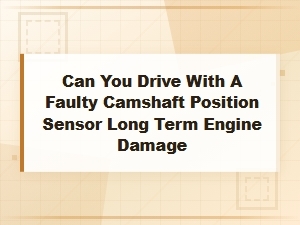 Can You Drive with a Faulty Camshaft Position Sensor? Long-Term Engine Damage Risk