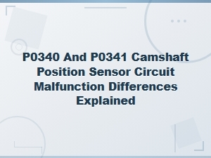 P0340 vs P0341 Camshaft Position Sensor Circuit Malfunction: Key Differences Explained